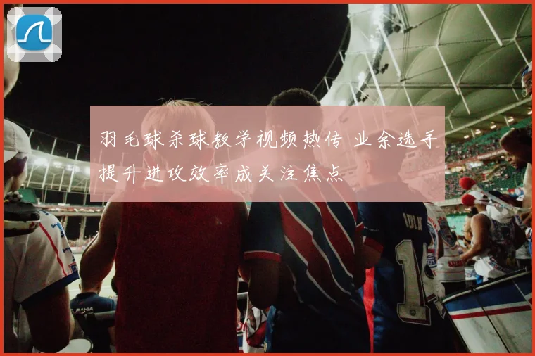 羽毛球杀球教学视频热传 业余选手提升进攻效率成关注焦点