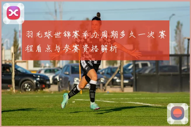 羽毛球世锦赛举办周期多久一次 赛程看点与参赛资格解析