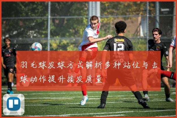 羽毛球发球方式解析多种站位与击球动作提升接发质量