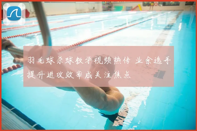 羽毛球杀球教学视频热传 业余选手提升进攻效率成关注焦点