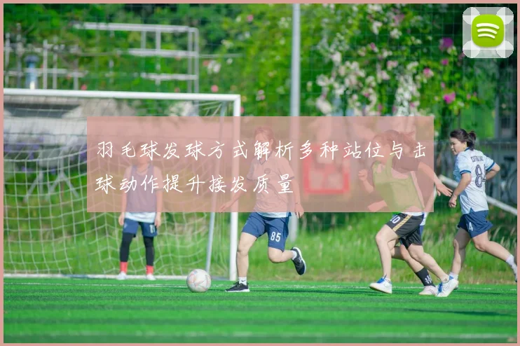 羽毛球发球方式解析多种站位与击球动作提升接发质量
