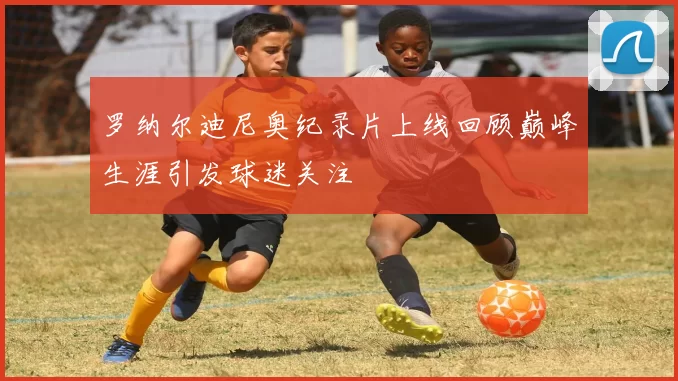 罗纳尔迪尼奥纪录片上线回顾巅峰生涯引发球迷关注