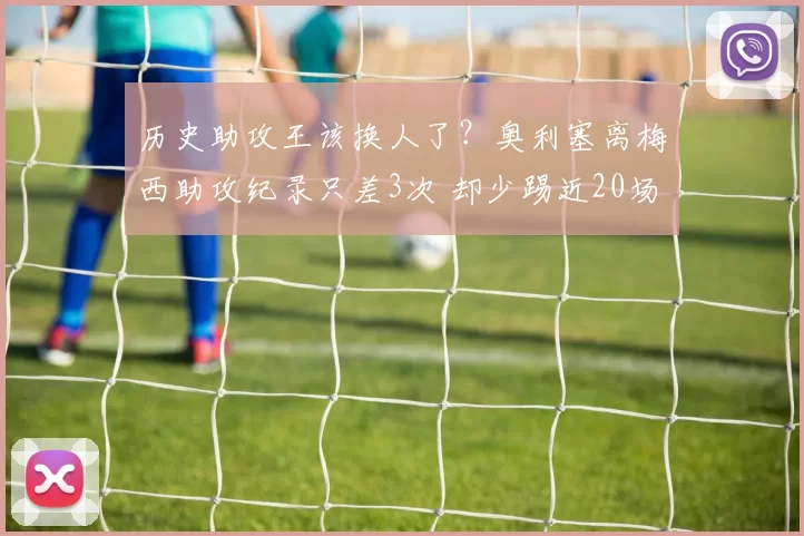 历史助攻王该换人了？奥利塞离梅西助攻纪录只差3次 却少踢近20场