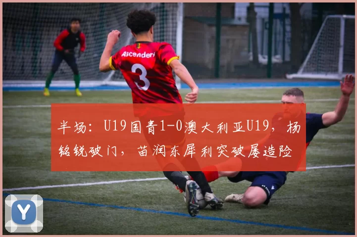半场：U19国青1-0澳大利亚U19，杨铭锐破门，苗润东犀利突破屡造险