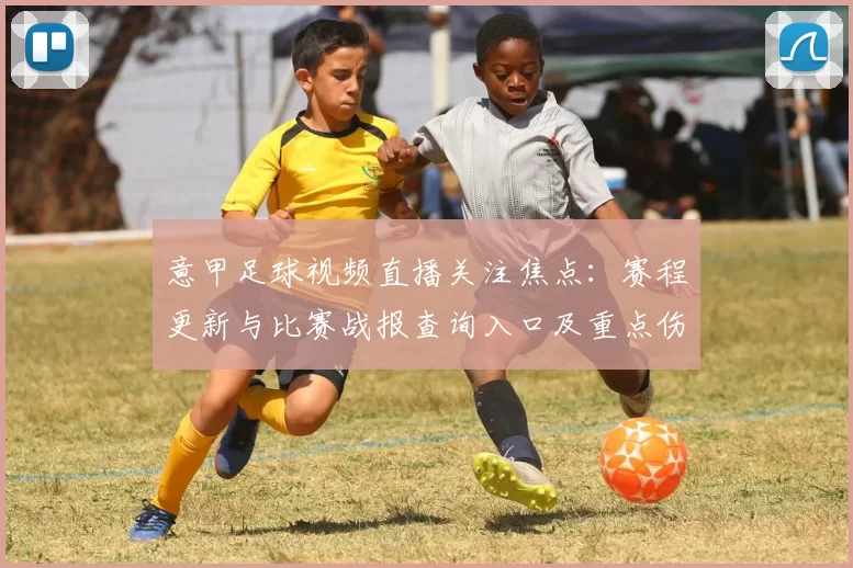 意甲足球视频直播关注焦点：赛程更新与比赛战报查询入口及重点伤停影响
