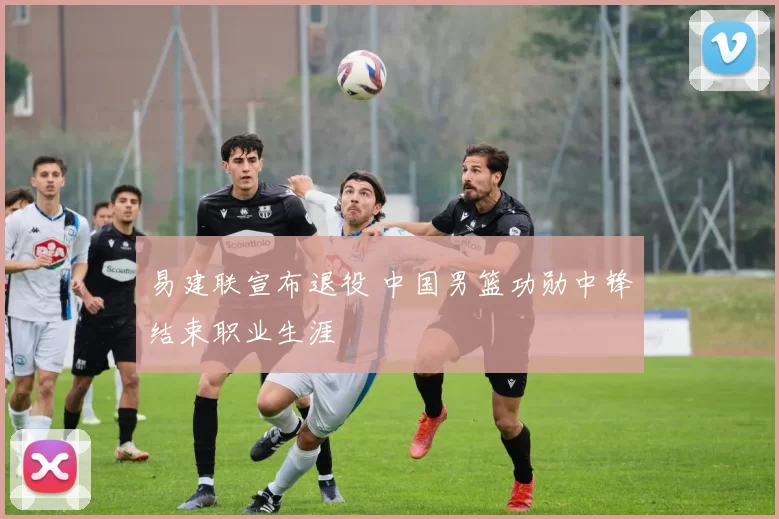 易建联宣布退役 中国男篮功勋中锋结束职业生涯