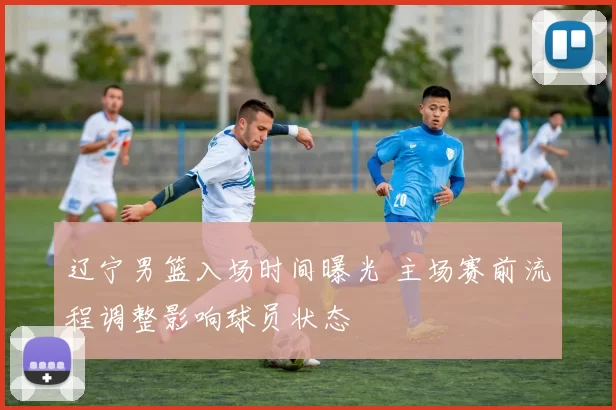 辽宁男篮入场时间曝光 主场赛前流程调整影响球员状态