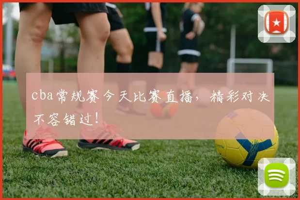 cba常规赛今天比赛直播，精彩对决不容错过！