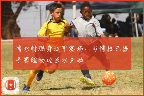 博尔特现身法甲赛场，与博格巴握手寒暄场边亲切互动