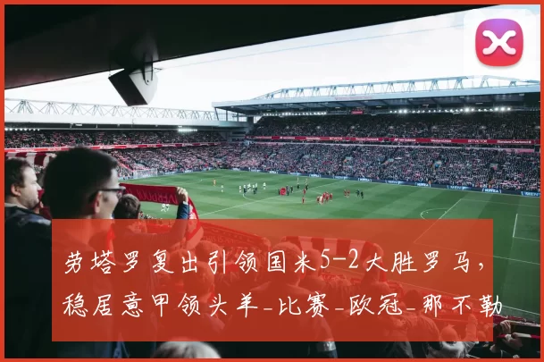 劳塔罗复出引领国米5-2大胜罗马，稳居意甲领头羊_比赛_欧冠_那不勒斯