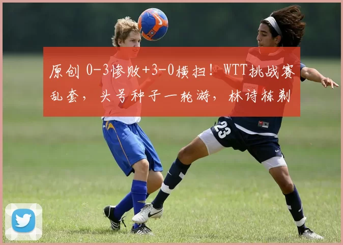 原创 0-3惨败+3-0横扫！WTT挑战赛乱套，头号种子一轮游，林诗栋剃光头