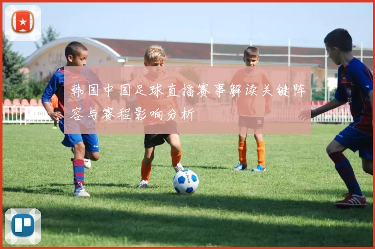 韩国中国足球直播赛事解读关键阵容与赛程影响分析